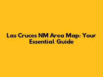 Las Cruces NM Area Map: Your Essential Guide