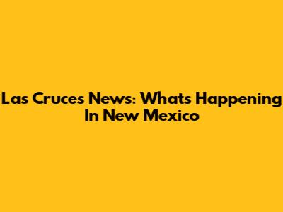 Las Cruces News: What's Happening In New Mexico