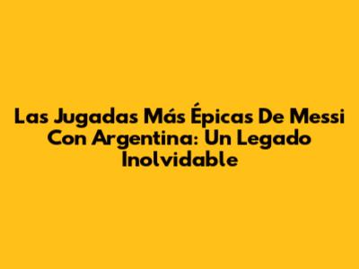 Las Jugadas Más Épicas De Messi Con Argentina: Un Legado Inolvidable