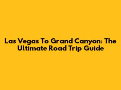 Las Vegas To Grand Canyon: The Ultimate Road Trip Guide