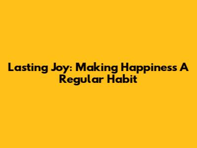 Lasting Joy: Making Happiness A Regular Habit