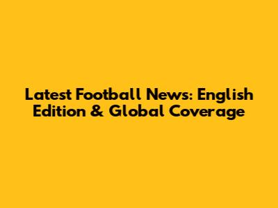 Latest Football News: English Edition & Global Coverage