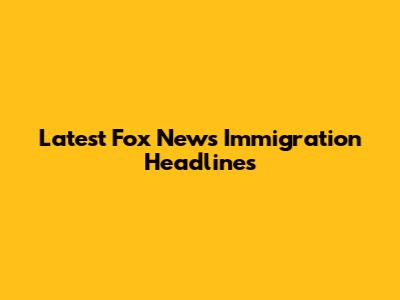 Latest Fox News Immigration Headlines