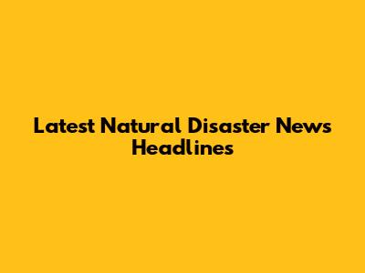 Latest Natural Disaster News Headlines