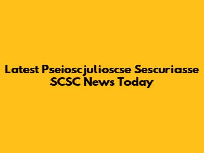 Latest Pseioscjulioscse Sescuriasse SCSC News Today