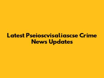 Latest Pseioscvisaliascse Crime News Updates