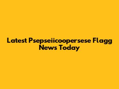 Latest Psepseiicoopersese Flagg News Today