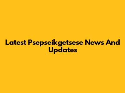 Latest Psepseikgetsese News And Updates