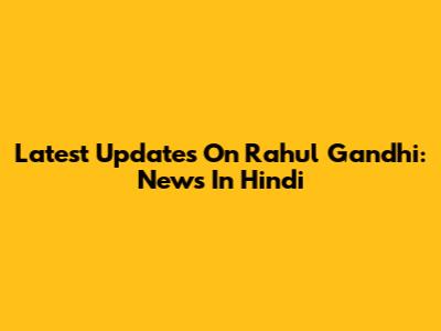 Latest Updates On Rahul Gandhi: News In Hindi