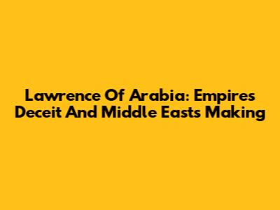 Lawrence Of Arabia: Empire's Deceit And Middle East's Making