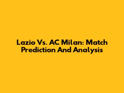 Lazio Vs. AC Milan: Match Prediction And Analysis