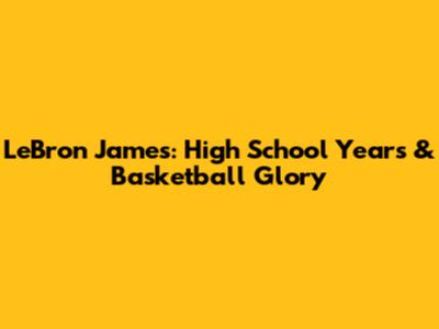LeBron James: High School Years & Basketball Glory