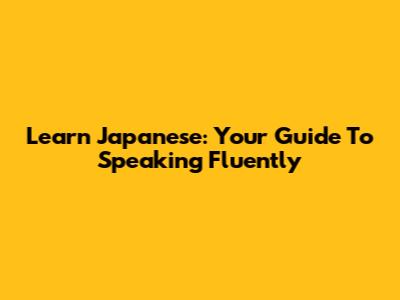 Learn Japanese: Your Guide To Speaking Fluently