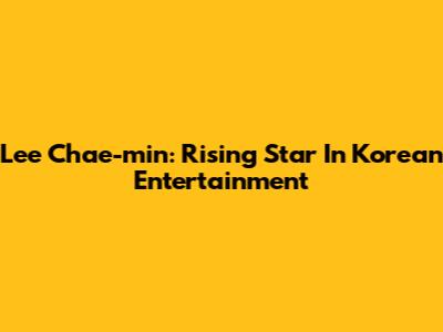 Lee Chae-min: Rising Star In Korean Entertainment