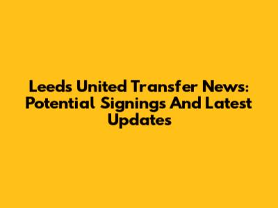 Leeds United Transfer News: Potential Signings And Latest Updates