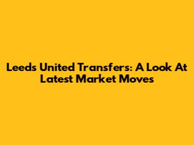 Leeds United Transfers: A Look At Latest Market Moves