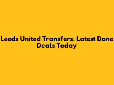 Leeds United Transfers: Latest Done Deals Today