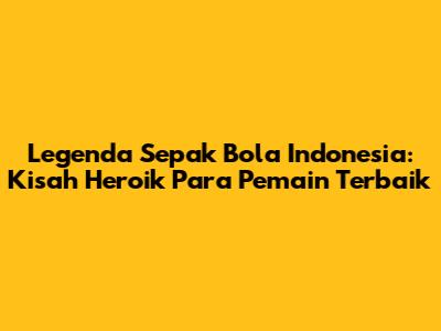 Legenda Sepak Bola Indonesia: Kisah Heroik Para Pemain Terbaik