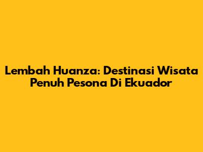 Lembah Huanza: Destinasi Wisata Penuh Pesona Di Ekuador