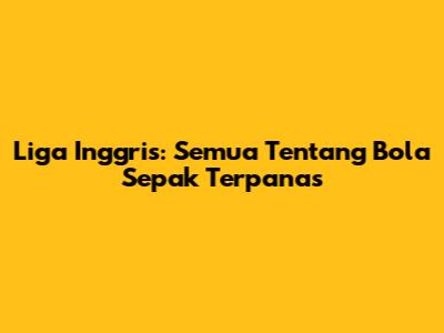 Liga Inggris: Semua Tentang Bola Sepak Terpanas