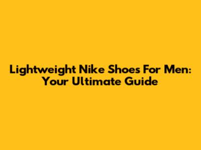 Lightweight Nike Shoes For Men: Your Ultimate Guide