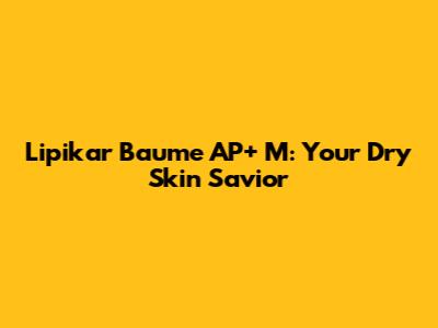 Lipikar Baume AP+ M: Your Dry Skin Savior