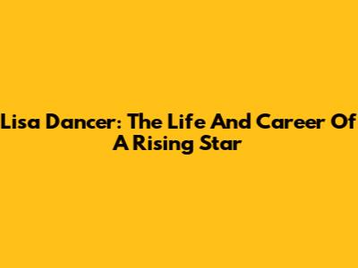 Lisa Dancer: The Life And Career Of A Rising Star