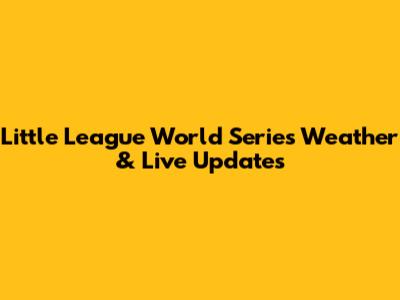 Little League World Series Weather & Live Updates