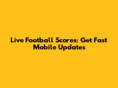 Live Football Scores: Get Fast Mobile Updates
