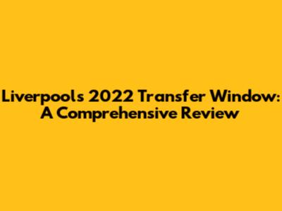 Liverpool's 2022 Transfer Window: A Comprehensive Review