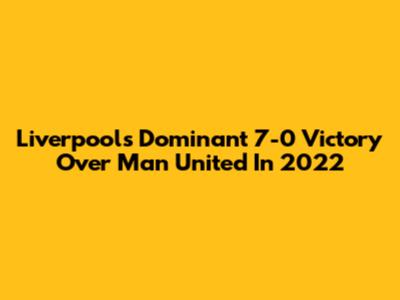 Liverpool's Dominant 7-0 Victory Over Man United In 2022