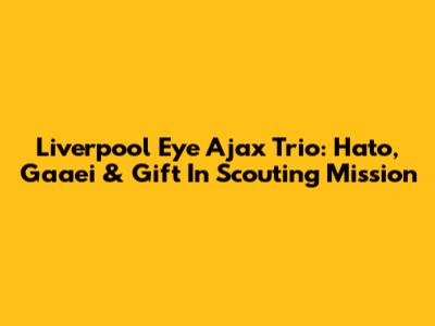 Liverpool Eye Ajax Trio: Hato, Gaaei & Gift In Scouting Mission