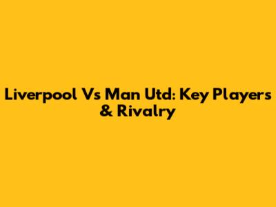 Liverpool Vs Man Utd: Key Players & Rivalry