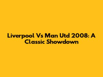 Liverpool Vs Man Utd 2008: A Classic Showdown