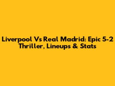 Liverpool Vs Real Madrid: Epic 5-2 Thriller, Lineups & Stats