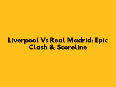 Liverpool Vs Real Madrid: Epic Clash & Scoreline