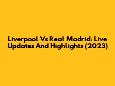 Liverpool Vs Real Madrid: Live Updates And Highlights (2023)