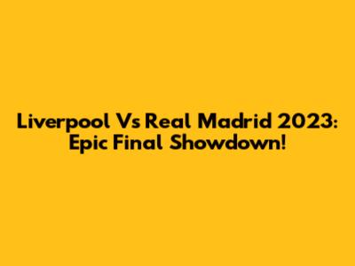 Liverpool Vs Real Madrid 2023: Epic Final Showdown!