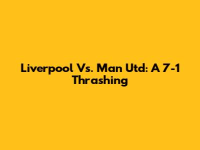 Liverpool Vs. Man Utd: A 7-1 Thrashing