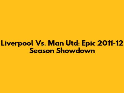 Liverpool Vs. Man Utd: Epic 2011-12 Season Showdown