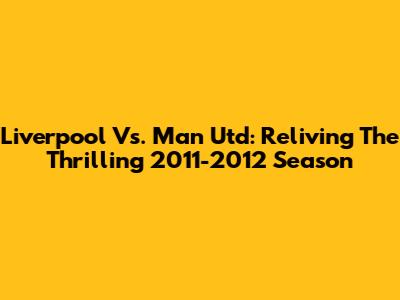 Liverpool Vs. Man Utd: Reliving The Thrilling 2011-2012 Season