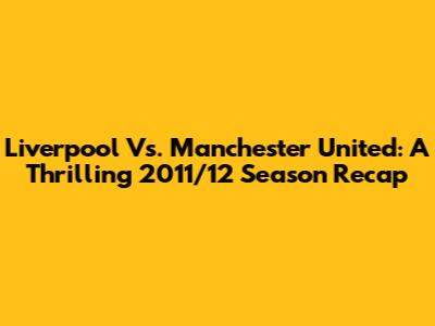 Liverpool Vs. Manchester United: A Thrilling 2011/12 Season Recap