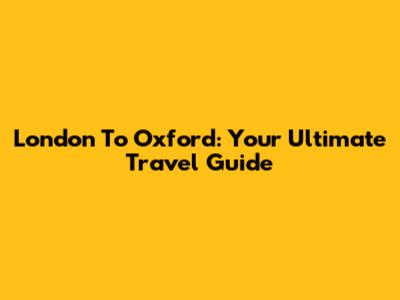 London To Oxford: Your Ultimate Travel Guide