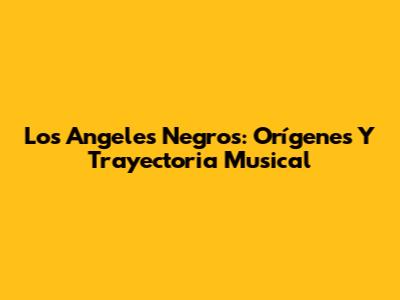 Los Angeles Negros: Orígenes Y Trayectoria Musical