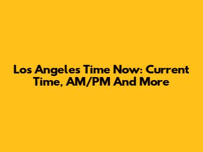 Los Angeles Time Now: Current Time, AM/PM And More