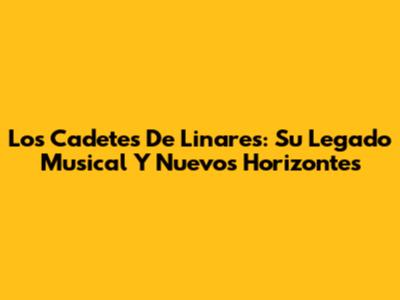 Los Cadetes De Linares: Su Legado Musical Y Nuevos Horizontes