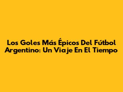 Los Goles Más Épicos Del Fútbol Argentino: Un Viaje En El Tiempo