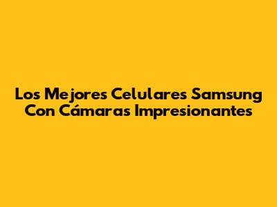 Los Mejores Celulares Samsung Con Cámaras Impresionantes