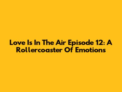 Love Is In The Air Episode 12: A Rollercoaster Of Emotions
