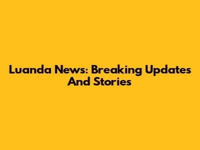 Luanda News: Breaking Updates And Stories